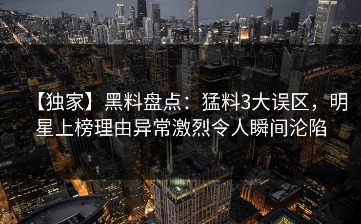 【独家】黑料盘点：猛料3大误区，明星上榜理由异常激烈令人瞬间沦陷