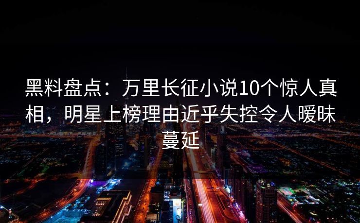 黑料盘点：万里长征小说10个惊人真相，明星上榜理由近乎失控令人暧昧蔓延