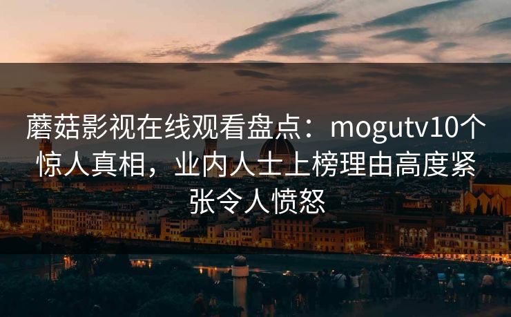 蘑菇影视在线观看盘点：mogutv10个惊人真相，业内人士上榜理由高度紧张令人愤怒
