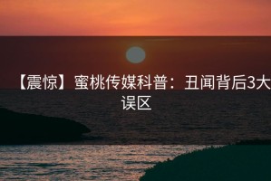 【震惊】蜜桃传媒科普：丑闻背后3大误区