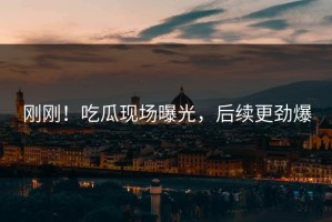 刚刚！吃瓜现场曝光，后续更劲爆
