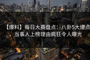 【爆料】每日大赛盘点：八卦5大爆点，当事人上榜理由疯狂令人曝光