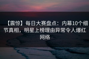 【震惊】每日大赛盘点：内幕10个细节真相，明星上榜理由异常令人爆红网络
