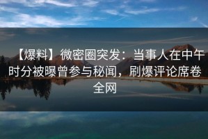 【爆料】微密圈突发：当事人在中午时分被曝曾参与秘闻，刷爆评论席卷全网
