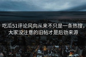 吃瓜51评论风向从来不只是一条热搜，大家没注意的旧帖才是后劲来源