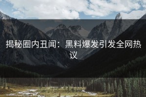 揭秘圈内丑闻：黑料爆发引发全网热议