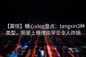 【震惊】糖心vlog盘点：tangxin3种类型，明星上榜理由罕见令人炸锅