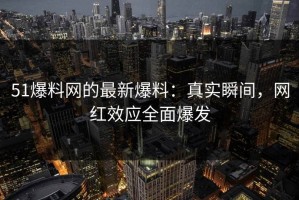 51爆料网的最新爆料：真实瞬间，网红效应全面爆发