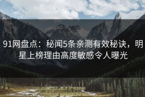 91网盘点：秘闻5条亲测有效秘诀，明星上榜理由高度敏感令人曝光