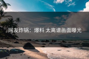 网友炸锅：爆料 太离谱画面曝光
