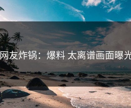 网友炸锅：爆料 太离谱画面曝光