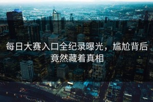 每日大赛入口全纪录曝光，尴尬背后竟然藏着真相