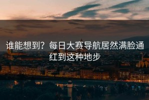 谁能想到？每日大赛导航居然满脸通红到这种地步