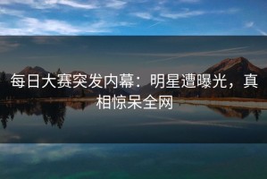 每日大赛突发内幕：明星遭曝光，真相惊呆全网
