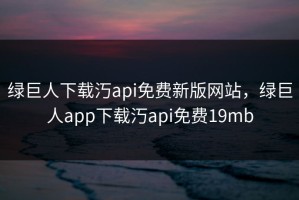 绿巨人下载汅api免费新版网站，绿巨人app下载汅api免费19mb