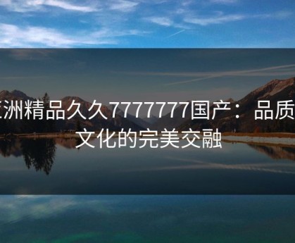 亚洲精品久久7777777国产：品质与文化的完美交融