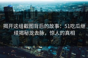 揭开这组截图背后的故事：51吃瓜继续揭秘龙去脉，惊人的真相