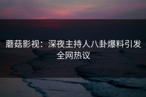 蘑菇影视：深夜主持人八卦爆料引发全网热议