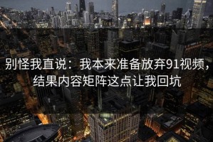 别怪我直说：我本来准备放弃91视频，结果内容矩阵这点让我回坑