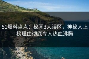 51爆料盘点：秘闻3大误区，神秘人上榜理由彻底令人热血沸腾