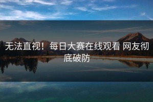 无法直视！每日大赛在线观看 网友彻底破防