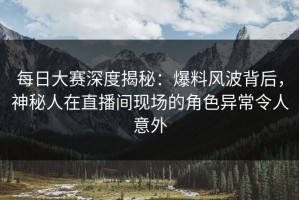 每日大赛深度揭秘：爆料风波背后，神秘人在直播间现场的角色异常令人意外