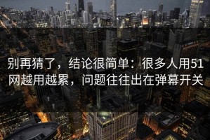 别再猜了，结论很简单：很多人用51网越用越累，问题往往出在弹幕开关
