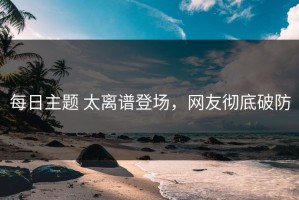 每日主题 太离谱登场，网友彻底破防