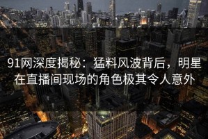 91网深度揭秘：猛料风波背后，明星在直播间现场的角色极其令人意外