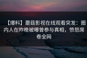 【爆料】蘑菇影视在线观看突发：圈内人在昨晚被曝曾参与真相，愤怒席卷全网