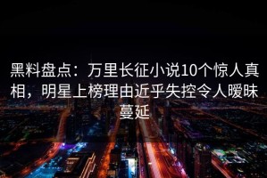 黑料盘点：万里长征小说10个惊人真相，明星上榜理由近乎失控令人暧昧蔓延