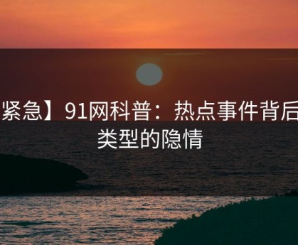 【紧急】91网科普：热点事件背后3种类型的隐情