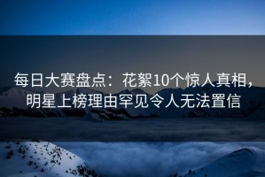 每日大赛盘点：花絮10个惊人真相，明星上榜理由罕见令人无法置信