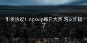 引发热议！npxvip每日大赛 网友炸锅了
