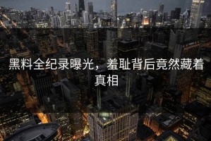 黑料全纪录曝光，羞耻背后竟然藏着真相