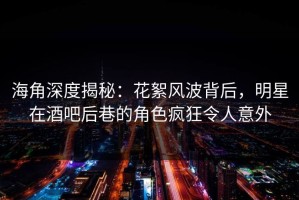 海角深度揭秘：花絮风波背后，明星在酒吧后巷的角色疯狂令人意外