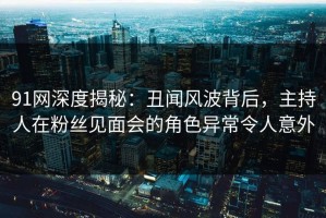 91网深度揭秘：丑闻风波背后，主持人在粉丝见面会的角色异常令人意外