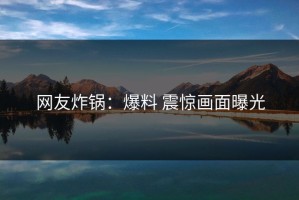 网友炸锅：爆料 震惊画面曝光