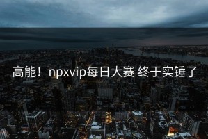 高能！npxvip每日大赛 终于实锤了