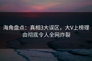 海角盘点：真相3大误区，大V上榜理由彻底令人全网炸裂