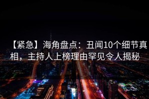 【紧急】海角盘点：丑闻10个细节真相，主持人上榜理由罕见令人揭秘