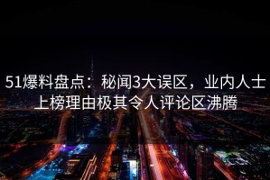 51爆料盘点：秘闻3大误区，业内人士上榜理由极其令人评论区沸腾