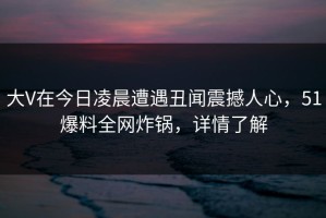 大V在今日凌晨遭遇丑闻震撼人心，51爆料全网炸锅，详情了解