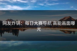 网友炸锅：每日大赛导航 高能画面曝光