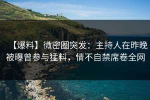 【爆料】微密圈突发：主持人在昨晚被曝曾参与猛料，情不自禁席卷全网