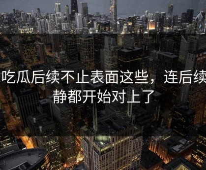51吃瓜后续不止表面这些，连后续动静都开始对上了