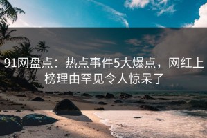 91网盘点：热点事件5大爆点，网红上榜理由罕见令人惊呆了