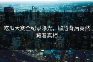 吃瓜大赛全纪录曝光，尴尬背后竟然藏着真相
