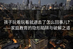 孩子玩着玩着就进去了怎么回事儿？——家庭教育的隐形陷阱与破解之道