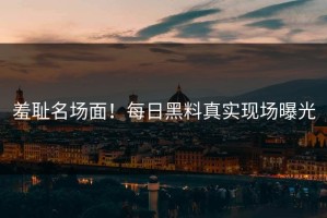 羞耻名场面！每日黑料真实现场曝光